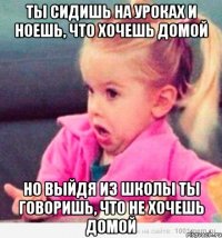 ты сидишь на уроках и ноешь, что хочешь домой но выйдя из школы ты говоришь, что не хочешь домой