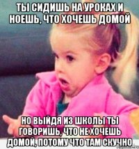 ты сидишь на уроках и ноешь, что хочешь домой но выйдя из школы ты говоришь, что не хочешь домой, потому что там скучно