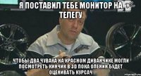 я поставил тебе монитор на телегу чтобы два чувака на красном диванчике могли посмотреть кинчик в 3d пока оленин будет оценивать курсач