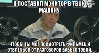 я поставил монитор в твою машину, чтобы ты мог посмотреть фильмец и отвлечься от разговоров бабы с тобой.