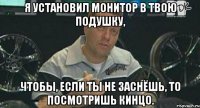 я установил монитор в твою подушку, чтобы, если ты не заснёшь, то посмотришь кинцо.