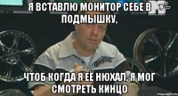 я вставлю монитор себе в подмышку, чтоб когда я её нюхал, я мог смотреть кинцо