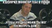 я вхуярил монитор тебе в пукан чтобы когда бомбиж, ты мог посмотреть дом 2