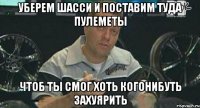 уберем шасси и поставим туда пулеметы чтоб ты смог хоть когонибуть захуярить