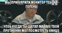 мы прихуярили монитор тебе на голень чтоб когда ты шатал маваху твой противник мог посмотреть кинцо