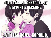 -что такое психе? -хочу выучить песенку. -а я тебя хочу. -хорошо.