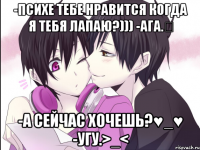 -психе тебе нравится когда я тебя лапаю?))) -ага.♡ -а сейчас хочешь?♥_♥ -угу.>_<