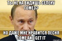 ты не на видишь селену гомез? но даже мне нравится песня come and get it