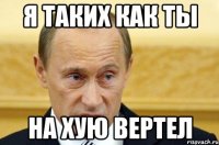 я таких как ты на хую вертел