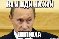 ну и иди на хуй шлюха