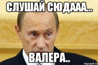 слушай сюдааа... валера..