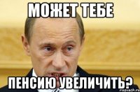 может тебе пенсию увеличить?