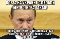 вов, а на украине сделали метро, игра такая! теперь они смогут заплатить за газ и изобретут что-то действительно полезное?