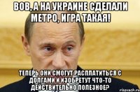 вов, а на украине сделали метро, игра такая! теперь они смогут расплатиться с долгами и изобретут что-то действительно полезное?