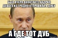 был вчера вконтакте,кадрил деваху из гродно.отправила в дубу а где тот дуб