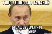 типо решил 300 заданий ты ваще уверен что правильно?