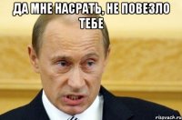 да мне насрать, не повезло тебе 