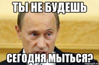 ты не будешь сегодня мыться?