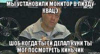 мы установили монитор в пизду квацэ шоб когда ты ей делал куни ты мог посмотреть киньчик