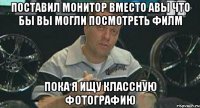 поставил монитор вместо авы что бы вы могли посмотреть филм пока я ищу классную фотографию