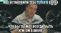 мы установили тебе телек в волгу что бы ты мог всегда быть хгм-ом в айоне