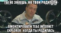 ты не знаешь, но твои родители вмонтировали тебе internet explorer , когда ты родилась