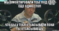 мы вмонтировали тебе под стол еще один стол что бы у тебя отсасывали пока ты отсасываешь