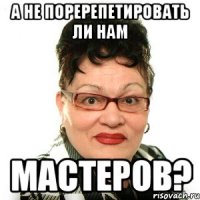 а не поререпетировать ли нам мастеров?