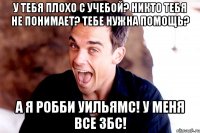 у тебя плохо с учебой? никто тебя не понимает? тебе нужна помощь? а я робби уильямс! у меня все збс!