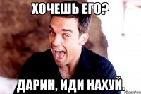 хочешь его? дарин, иди нахуй.