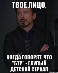 твое лицо, когда говорят, что "бтр" - глупый детский сериал