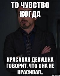 то чувство когда красивая девушка говорит, что она не красивая..