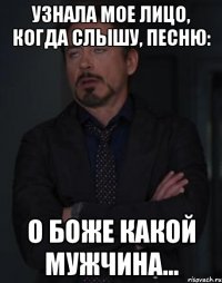 узнала мое лицо, когда слышу, песню: о боже какой мужчина...