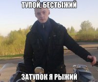 тупой, бестыжий затупок я рыжий