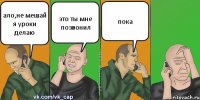 ало,не мешай я уроки делаю это ты мне позвонил пока