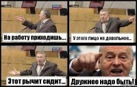 На работу приходишь.... У этого лицо не довольное... Этот рычит сидит... Дружнее надо быть!