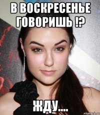 в воскресенье говоришь !? жду....