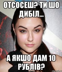 отсосеш? ти шо дибіл... а якшо дам 10 рублів?