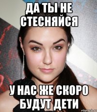 да ты не стесняйся у нас же скоро будут дети