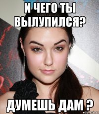 и чего ты вылупился? думешь дам ?