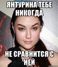 янтурина тебе никогда не сравнится с ней