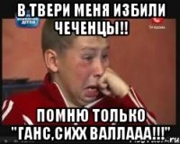 в твери меня избили чеченцы!! помню только "ганс,сихх валлааа!!!"