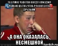 то самое чувство когда спиздил чужую шутку чтоб рассказать друзьям а она оказалась несмешной