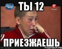 ты 12 приезжаешь