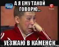 а я ему такой говорю... уезжаю в каменск