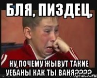 бля, пиздец, ну почему жывут такие уебаны как ты ваня???