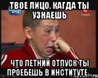 твое лицо, кагда ты узнаешь что летний отпуск ты проебешь в институте...