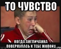 то чувство когда англичанка повернулась к тебе жопой:)