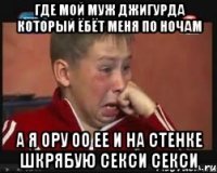 где мой муж джигурда который ёбёт меня по ночам а я ору оо ее и на стенке шкрябую секси секси