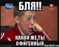 бля!! какой же ты офигенный